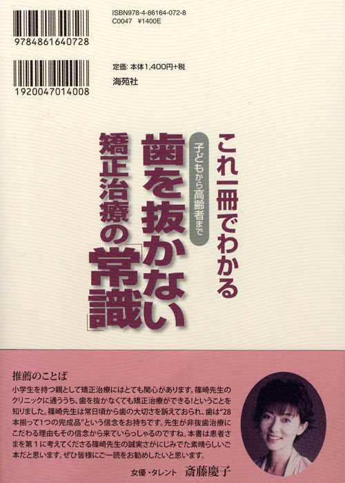 小学生を持つ親として矯正治療にはとても関心があります。篠崎先生のクリニックに通ううち、歯を抜かなくても矯正治療ができる!ということを知りました。篠崎先生は常日頃から歯の大切さを訴えておられ、歯は「28本揃って1つの完成品」という信念をお持ちです。先生が非抜歯治療にこだわる理由もその信念から来ていらっしゃるのですね。本書は患者さまを第1に考えてくださる篠崎先生の誠実さがにじみでた素晴らしいご本だと思います。ぜひ皆様にご一読をお勧めしたいと思います。 斉藤慶子さまご推薦の言葉